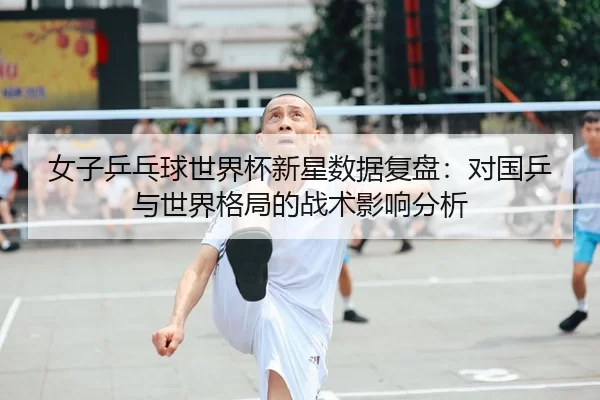 女子乒乓球世界杯新星数据复盘：对国乒与世界格局的战术影响分析