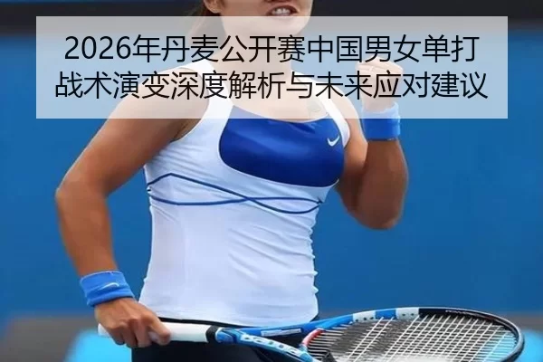 2026年丹麦公开赛中国男女单打战术演变深度解析与未来应对建议