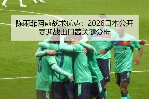 陈雨菲网前战术优势：2026日本公开赛迎战山口茜关键分析